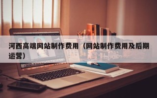 宣汉河西高端网站制作费用（网站制作费用及后期运营）
