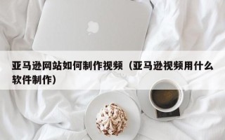 宣汉亚马逊网站如何制作视频（亚马逊视频用什么软件制作）